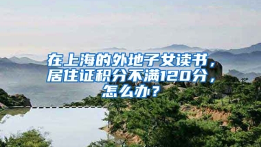 在上海的外地子女讀書，居住證積分不滿120分，怎么辦？