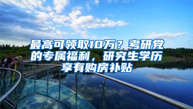 最高可領(lǐng)取10萬？考研黨的專屬福利，研究生學(xué)歷享有購房補(bǔ)貼