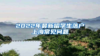 2022年最新留學(xué)生落戶上海常見(jiàn)問(wèn)題