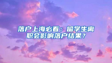 落戶上海必看：留學(xué)生離職會(huì)影響落戶結(jié)果？