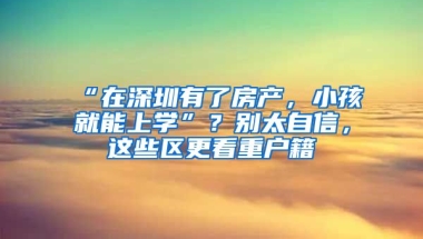 “在深圳有了房產(chǎn)，小孩就能上學(xué)”？別太自信，這些區(qū)更看重戶籍