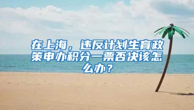 在上海，違反計劃生育政策申辦積分一票否決該怎么辦？