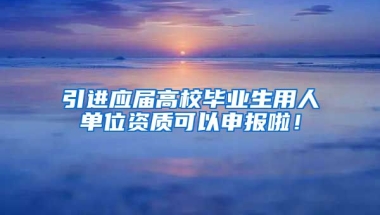 引進應屆高校畢業(yè)生用人單位資質可以申報啦！