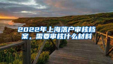 2022年上海落戶審核檔案，需要審核什么材料