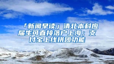 「新聞早讀」清北本科應(yīng)屆生可直接落戶上海；支付寶上線拼團(tuán)功能