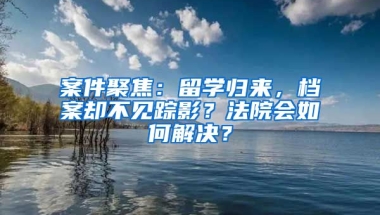 案件聚焦：留學(xué)歸來，檔案卻不見蹤影？法院會(huì)如何解決？