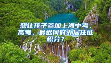 想讓孩子參加上海中考、高考，最遲何時(shí)辦居住證積分？