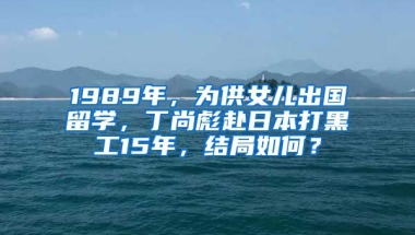 1989年，為供女兒出國留學，丁尚彪赴日本打黑工15年，結(jié)局如何？