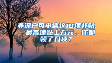 非深戶可申請(qǐng)這10項(xiàng)補(bǔ)貼，最高津貼上萬(wàn)元，你都領(lǐng)了幾項(xiàng)？