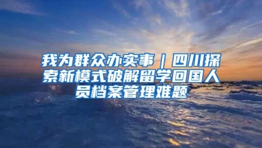 我為群眾辦實(shí)事｜四川探索新模式破解留學(xué)回國(guó)人員檔案管理難題