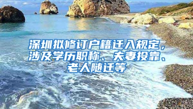 深圳擬修訂戶籍遷入規(guī)定，涉及學(xué)歷職稱(chēng)、夫妻投靠、老人隨遷等