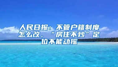 人民日報(bào)：不管戶籍制度怎么改，“房住不炒”定位不能動搖