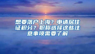 想要落戶上海？申請居住證積分？職稱選擇這些注意事項需要了解