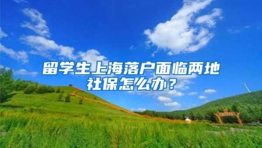 留學生上海落戶面臨兩地社保怎么辦？