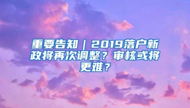 重要告知｜2019落戶新政將再次調(diào)整？審核或?qū)⒏y？