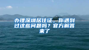 辦理深圳居住證，你遇到過(guò)這些問(wèn)題嗎？官方解答來(lái)了