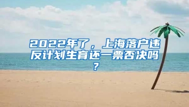 2022年了，上海落戶違反計劃生育還一票否決嗎？