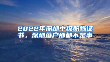 2022年深圳中級(jí)職稱證書，深圳落戶那都不是事