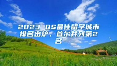 2023 QS最佳留學(xué)城市排名出爐，首爾并列第2名