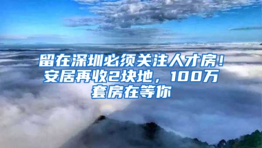 留在深圳必須關(guān)注人才房！安居再收2塊地，100萬套房在等你