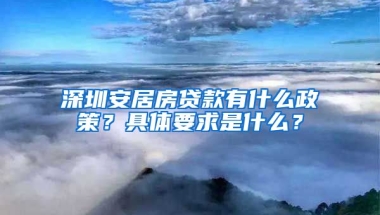 深圳安居房貸款有什么政策？具體要求是什么？