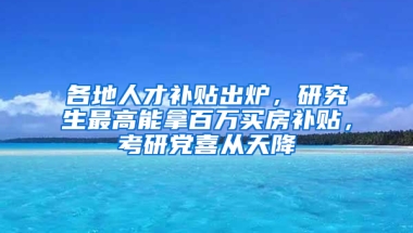 各地人才補(bǔ)貼出爐，研究生最高能拿百萬買房補(bǔ)貼，考研黨喜從天降