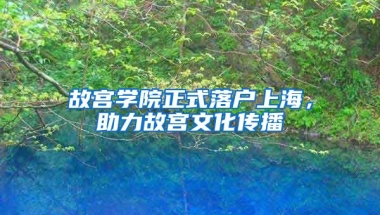 故宮學院正式落戶上海，助力故宮文化傳播