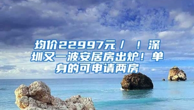 均價(jià)22997元／㎡！深圳又一波安居房出爐！單身的可申請(qǐng)兩房