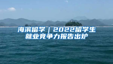 海濱留學(xué)｜2022留學(xué)生就業(yè)競(jìng)爭(zhēng)力報(bào)告出爐