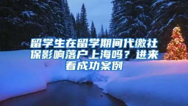 留學(xué)生在留學(xué)期間代繳社保影響落戶上海嗎？進(jìn)來(lái)看成功案例→