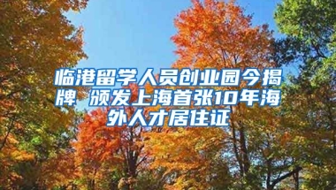 臨港留學(xué)人員創(chuàng)業(yè)園今揭牌 頒發(fā)上海首張10年海外人才居住證