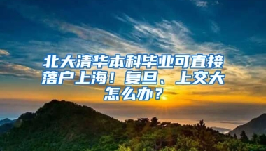 北大清華本科畢業(yè)可直接落戶上海！復(fù)旦、上交大怎么辦？