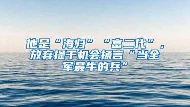 他是“海歸”“富二代”，放棄提干機(jī)會(huì)揚(yáng)言“當(dāng)全軍最牛的兵”