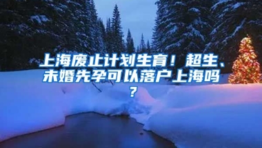 上海廢止計(jì)劃生育！超生、未婚先孕可以落戶上海嗎？