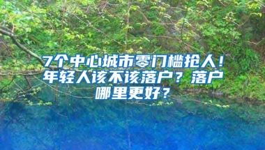 7個(gè)中心城市零門檻搶人！年輕人該不該落戶？落戶哪里更好？