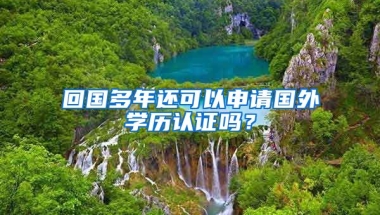 回國多年還可以申請國外學歷認證嗎？