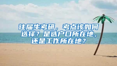 往屆生考研，考點該如何選擇？是選戶口所在地，還是工作所在地？