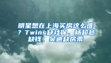 明星想在上海買房這么難？Twins缺社保、楊超越缺錢、吳迪缺房票