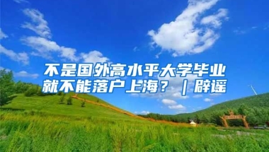 不是國(guó)外高水平大學(xué)畢業(yè)就不能落戶上海？｜辟謠