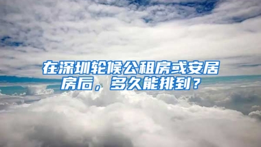 在深圳輪候公租房或安居房后，多久能排到？