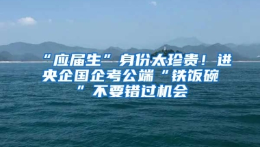 “應(yīng)屆生”身份太珍貴！進(jìn)央企國(guó)企考公端“鐵飯碗”不要錯(cuò)過機(jī)會(huì)