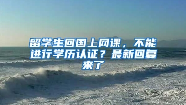 留學(xué)生回國上網(wǎng)課，不能進(jìn)行學(xué)歷認(rèn)證？最新回復(fù)來了