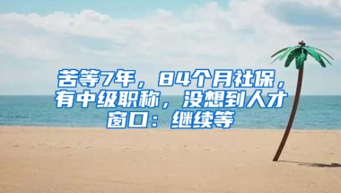 苦等7年，84個(gè)月社保，有中級(jí)職稱，沒(méi)想到人才窗口：繼續(xù)等