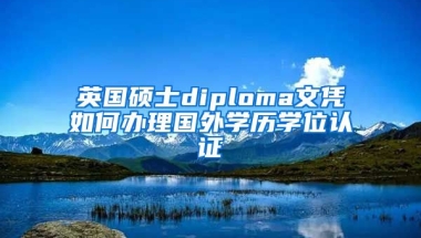 英國碩士diploma文憑如何辦理國外學(xué)歷學(xué)位認(rèn)證