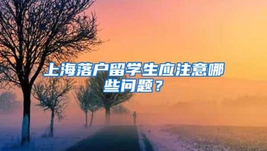 上海落戶留學(xué)生應(yīng)注意哪些問(wèn)題？