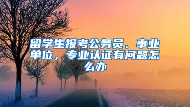 留學生報考公務員、事業(yè)單位，專業(yè)認證有問題怎么辦