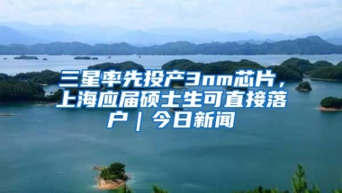 三星率先投產(chǎn)3nm芯片，上海應(yīng)屆碩士生可直接落戶｜今日新聞