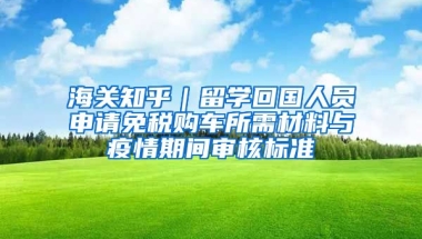 海關(guān)知乎｜留學(xué)回國人員申請免稅購車所需材料與疫情期間審核標(biāo)準(zhǔn)