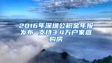 2016年深圳公積金年報(bào)發(fā)布 支持3.4萬戶家庭購房