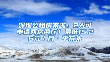 深圳公租房來啦！2人可申請兩房兩廳！最低15.26元／月·平方米